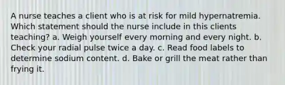 A nurse teaches a client who is at risk for mild hypernatremia. Which statement should the nurse include in this clients teaching? a. Weigh yourself every morning and every night. b. Check your radial pulse twice a day. c. Read food labels to determine sodium content. d. Bake or grill the meat rather than frying it.