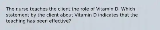 The nurse teaches the client the role of Vitamin D. Which statement by the client about Vitamin D indicates that the teaching has been effective?