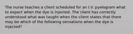 The nurse teaches a client scheduled for an I.V. pyelogram what to expect when the dye is injected. The client has correctly understood what was taught when the client states that there may be which of the following sensations when the dye is injected?