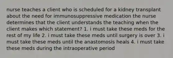 nurse teaches a client who is scheduled for a kidney transplant about the need for immunosuppressive medication the nurse determines that the client understands the teaching when the client makes which statement? 1. i must take these meds for the rest of my life 2. i must take these meds until surgery is over 3. i must take these meds until the anastomosis heals 4. i must take these meds during the intraoperative period