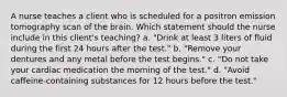 A nurse teaches a client who is scheduled for a positron emission tomography scan of the brain. Which statement should the nurse include in this client's teaching? a. "Drink at least 3 liters of fluid during the first 24 hours after the test." b. "Remove your dentures and any metal before the test begins." c. "Do not take your cardiac medication the morning of the test." d. "Avoid caffeine-containing substances for 12 hours before the test."