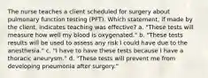 The nurse teaches a client scheduled for surgery about pulmonary function testing (PFT). Which statement, if made by the client, indicates teaching was effective? a. "These tests will measure how well my blood is oxygenated." b. "These tests results will be used to assess any risk I could have due to the anesthesia." c. "I have to have these tests because I have a thoracic aneurysm." d. "These tests will prevent me from developing pneumonia after surgery."