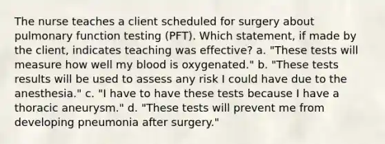 The nurse teaches a client scheduled for surgery about pulmonary function testing (PFT). Which statement, if made by the client, indicates teaching was effective? a. "These tests will measure how well my blood is oxygenated." b. "These tests results will be used to assess any risk I could have due to the anesthesia." c. "I have to have these tests because I have a thoracic aneurysm." d. "These tests will prevent me from developing pneumonia after surgery."