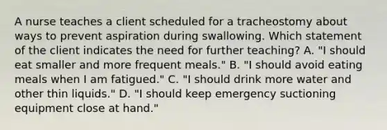 A nurse teaches a client scheduled for a tracheostomy about ways to prevent aspiration during swallowing. Which statement of the client indicates the need for further teaching? A. "I should eat smaller and more frequent meals." B. "I should avoid eating meals when I am fatigued." C. "I should drink more water and other thin liquids." D. "I should keep emergency suctioning equipment close at hand."