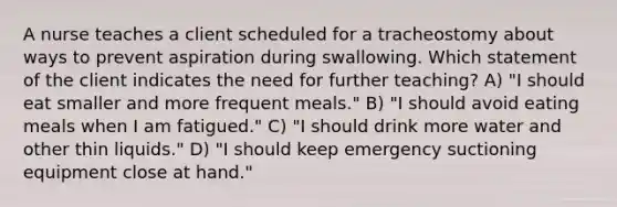 A nurse teaches a client scheduled for a tracheostomy about ways to prevent aspiration during swallowing. Which statement of the client indicates the need for further teaching? A) "I should eat smaller and more frequent meals." B) "I should avoid eating meals when I am fatigued." C) "I should drink more water and other thin liquids." D) "I should keep emergency suctioning equipment close at hand."