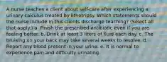 A nurse teaches a client about self-care after experiencing a urinary calculus treated by lithotripsy. Which statements should the nurse include in this clients discharge teaching? (Select all that apply.) a. Finish the prescribed antibiotic even if you are feeling better. b. Drink at least 3 liters of fluid each day. c. The bruising on your back may take several weeks to resolve. d. Report any blood present in your urine. e. It is normal to experience pain and difficulty urinating.