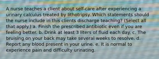 A nurse teaches a client about self-care after experiencing a urinary calculus treated by lithotripsy. Which statements should the nurse include in this clients discharge teaching? (Select all that apply.) a. Finish the prescribed antibiotic even if you are feeling better. b. Drink at least 3 liters of fluid each day. c. The bruising on your back may take several weeks to resolve. d. Report any blood present in your urine. e. It is normal to experience pain and difficulty urinating.