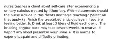 nurse teaches a client about self-care after experiencing a urinary calculus treated by lithotripsy. Which statements should the nurse include in this clients discharge teaching? (Select all that apply.) a. Finish the prescribed antibiotic even if you are feeling better. b. Drink at least 3 liters of fluid each day. c. The bruising on your back may take several weeks to resolve. d. Report any blood present in your urine .e. It is normal to experience pain and difficulty urinating.