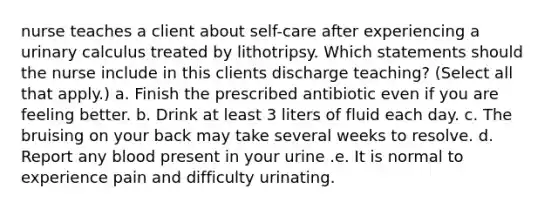 nurse teaches a client about self-care after experiencing a urinary calculus treated by lithotripsy. Which statements should the nurse include in this clients discharge teaching? (Select all that apply.) a. Finish the prescribed antibiotic even if you are feeling better. b. Drink at least 3 liters of fluid each day. c. The bruising on your back may take several weeks to resolve. d. Report any blood present in your urine .e. It is normal to experience pain and difficulty urinating.