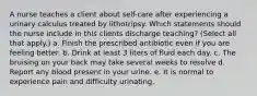 A nurse teaches a client about self-care after experiencing a urinary calculus treated by lithotripsy. Which statements should the nurse include in this clients discharge teaching? (Select all that apply.) a. Finish the prescribed antibiotic even if you are feeling better. b. Drink at least 3 liters of fluid each day. c. The bruising on your back may take several weeks to resolve d. Report any blood present in your urine. e. It is normal to experience pain and difficulty urinating.