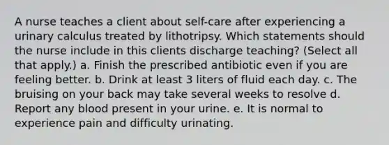 A nurse teaches a client about self-care after experiencing a urinary calculus treated by lithotripsy. Which statements should the nurse include in this clients discharge teaching? (Select all that apply.) a. Finish the prescribed antibiotic even if you are feeling better. b. Drink at least 3 liters of fluid each day. c. The bruising on your back may take several weeks to resolve d. Report any blood present in your urine. e. It is normal to experience pain and difficulty urinating.