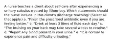 A nurse teaches a client about self-care after experiencing a urinary calculus treated by lithotripsy. Which statements should the nurse include in this client's discharge teaching? (Select all that apply.) a. "Finish the prescribed antibiotic even if you are feeling better." b. "Drink at least 3 liters of fluid each day." c. "The bruising on your back may take several weeks to resolve." d. "Report any blood present in your urine." e. "It is normal to experience pain and difficulty urinating."