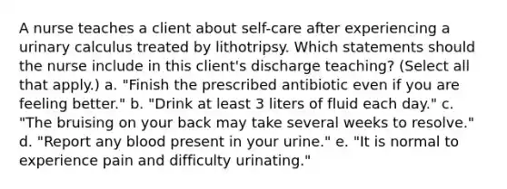 A nurse teaches a client about self-care after experiencing a urinary calculus treated by lithotripsy. Which statements should the nurse include in this client's discharge teaching? (Select all that apply.) a. "Finish the prescribed antibiotic even if you are feeling better." b. "Drink at least 3 liters of fluid each day." c. "The bruising on your back may take several weeks to resolve." d. "Report any blood present in your urine." e. "It is normal to experience pain and difficulty urinating."