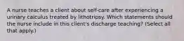 A nurse teaches a client about self-care after experiencing a urinary calculus treated by lithotripsy. Which statements should the nurse include in this client's discharge teaching? (Select all that apply.)