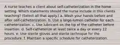 A nurse teaches a client about self-catheterization in the home setting. Which statements should the nurse include in this clients teaching? (Select all that apply.) a. Wash your hands before and after self-catheterization. b. Use a large-lumen catheter for each catheterization. c. Use lubricant on the tip of the catheter before insertion. d. Self-catheterize at least twice a day or every 12 hours. e. Use sterile gloves and sterile technique for the procedure. f. Maintain a specific schedule for catheterization.