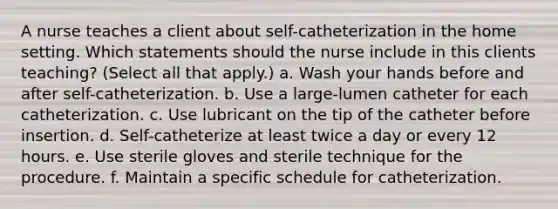 A nurse teaches a client about self-catheterization in the home setting. Which statements should the nurse include in this clients teaching? (Select all that apply.) a. Wash your hands before and after self-catheterization. b. Use a large-lumen catheter for each catheterization. c. Use lubricant on the tip of the catheter before insertion. d. Self-catheterize at least twice a day or every 12 hours. e. Use sterile gloves and sterile technique for the procedure. f. Maintain a specific schedule for catheterization.