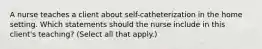 A nurse teaches a client about self-catheterization in the home setting. Which statements should the nurse include in this client's teaching? (Select all that apply.)