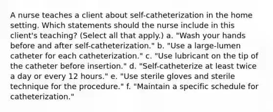 A nurse teaches a client about self-catheterization in the home setting. Which statements should the nurse include in this client's teaching? (Select all that apply.) a. "Wash your hands before and after self-catheterization." b. "Use a large-lumen catheter for each catheterization." c. "Use lubricant on the tip of the catheter before insertion." d. "Self-catheterize at least twice a day or every 12 hours." e. "Use sterile gloves and sterile technique for the procedure." f. "Maintain a specific schedule for catheterization."