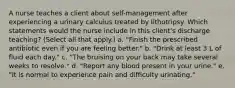 A nurse teaches a client about self-management after experiencing a urinary calculus treated by lithotripsy. Which statements would the nurse include in this client's discharge teaching? (Select all that apply.) a. "Finish the prescribed antibiotic even if you are feeling better." b. "Drink at least 3 L of fluid each day." c. "The bruising on your back may take several weeks to resolve." d. "Report any blood present in your urine." e. "It is normal to experience pain and difficulty urinating."