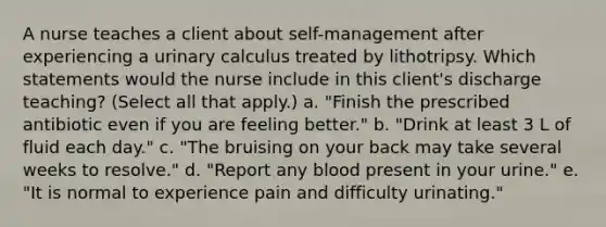 A nurse teaches a client about self-management after experiencing a urinary calculus treated by lithotripsy. Which statements would the nurse include in this client's discharge teaching? (Select all that apply.) a. "Finish the prescribed antibiotic even if you are feeling better." b. "Drink at least 3 L of fluid each day." c. "The bruising on your back may take several weeks to resolve." d. "Report any blood present in your urine." e. "It is normal to experience pain and difficulty urinating."