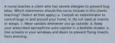 A nurse teaches a client who has severe allergies to prevent bug bites. Which statements should the nurse include in this clients teaching? (Select all that apply.) a. Consult an exterminator to control bugs in and around your home. b. Do not swat at insects or wasps. c. Wear sandals whenever you go outside. d. Keep your prescribed epinephrine auto-injector in a bedside drawer. e. Use screens in your windows and doors to prevent flying insects from entering.