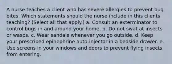 A nurse teaches a client who has severe allergies to prevent bug bites. Which statements should the nurse include in this clients teaching? (Select all that apply.) a. Consult an exterminator to control bugs in and around your home. b. Do not swat at insects or wasps. c. Wear sandals whenever you go outside. d. Keep your prescribed epinephrine auto-injector in a bedside drawer. e. Use screens in your windows and doors to prevent flying insects from entering.