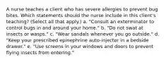 A nurse teaches a client who has severe allergies to prevent bug bites. Which statements should the nurse include in this client's teaching? (Select all that apply.) a. "Consult an exterminator to control bugs in and around your home." b. "Do not swat at insects or wasps." c. "Wear sandals whenever you go outside." d. "Keep your prescribed epinephrine auto-injector in a bedside drawer." e. "Use screens in your windows and doors to prevent flying insects from entering."