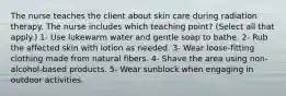 The nurse teaches the client about skin care during radiation therapy. The nurse includes which teaching point? (Select all that apply.) 1- Use lukewarm water and gentle soap to bathe. 2- Rub the affected skin with lotion as needed. 3- Wear loose-fitting clothing made from natural fibers. 4- Shave the area using non-alcohol-based products. 5- Wear sunblock when engaging in outdoor activities.