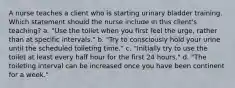 A nurse teaches a client who is starting urinary bladder training. Which statement should the nurse include in this client's teaching? a. "Use the toilet when you first feel the urge, rather than at specific intervals." b. "Try to consciously hold your urine until the scheduled toileting time." c. "Initially try to use the toilet at least every half hour for the first 24 hours." d. "The toileting interval can be increased once you have been continent for a week."