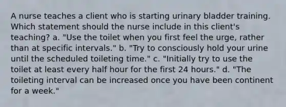 A nurse teaches a client who is starting urinary bladder training. Which statement should the nurse include in this client's teaching? a. "Use the toilet when you first feel the urge, rather than at specific intervals." b. "Try to consciously hold your urine until the scheduled toileting time." c. "Initially try to use the toilet at least every half hour for the first 24 hours." d. "The toileting interval can be increased once you have been continent for a week."