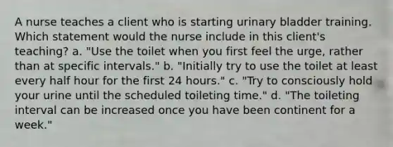 A nurse teaches a client who is starting urinary bladder training. Which statement would the nurse include in this client's teaching? a. "Use the toilet when you first feel the urge, rather than at specific intervals." b. "Initially try to use the toilet at least every half hour for the first 24 hours." c. "Try to consciously hold your urine until the scheduled toileting time." d. "The toileting interval can be increased once you have been continent for a week."