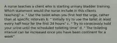 A nurse teaches a client who is starting urinary bladder training. Which statement would the nurse include in this clients teaching? a. " Use the toilet when you first feel the urge, rather than at specific intervals b. " Initially try to use the toilet at least every half hour for the first 24 hours" c. " Try to consciously hold your urine until the scheduled toileting time" d. " The toileting interval can be increased once you have been continent for a week"