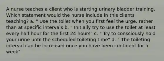 A nurse teaches a client who is starting urinary bladder training. Which statement would the nurse include in this clients teaching? a. " Use the toilet when you first feel the urge, rather than at specific intervals b. " Initially try to use the toilet at least every half hour for the first 24 hours" c. " Try to consciously hold your urine until the scheduled toileting time" d. " The toileting interval can be increased once you have been continent for a week"