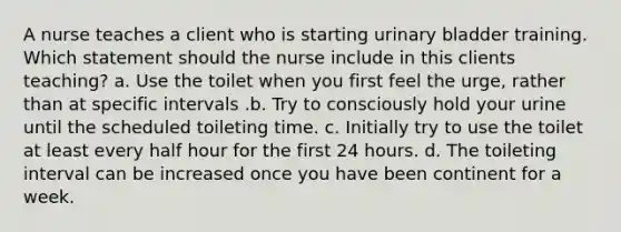 A nurse teaches a client who is starting urinary bladder training. Which statement should the nurse include in this clients teaching? a. Use the toilet when you first feel the urge, rather than at specific intervals .b. Try to consciously hold your urine until the scheduled toileting time. c. Initially try to use the toilet at least every half hour for the first 24 hours. d. The toileting interval can be increased once you have been continent for a week.