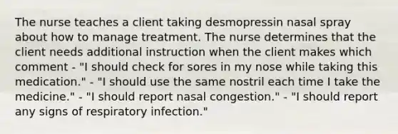 The nurse teaches a client taking desmopressin nasal spray about how to manage treatment. The nurse determines that the client needs additional instruction when the client makes which comment - "I should check for sores in my nose while taking this medication." - "I should use the same nostril each time I take the medicine." - "I should report nasal congestion." - "I should report any signs of respiratory infection."