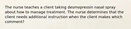 The nurse teaches a client taking desmopressin nasal spray about how to manage treatment. The nurse determines that the client needs additional instruction when the client makes which comment?