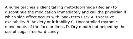 A nurse teaches a client taking metoclopramide (Reglan) to discontinue the medication immediately and call the physician if which side effect occurs with long- term use? A. Excessive excitability B. Anxiety or irritability C. Uncontrolled rhythmic movements of the face or limbs D. Dry mouth not helped by the use of sugar-free hard candy