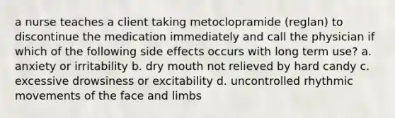 a nurse teaches a client taking metoclopramide (reglan) to discontinue the medication immediately and call the physician if which of the following side effects occurs with long term use? a. anxiety or irritability b. dry mouth not relieved by hard candy c. excessive drowsiness or excitability d. uncontrolled rhythmic movements of the face and limbs