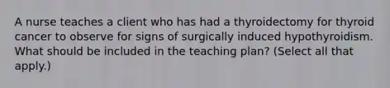 A nurse teaches a client who has had a thyroidectomy for thyroid cancer to observe for signs of surgically induced hypothyroidism. What should be included in the teaching plan? (Select all that apply.)