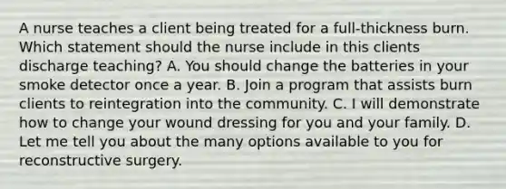 A nurse teaches a client being treated for a full-thickness burn. Which statement should the nurse include in this clients discharge teaching? A. You should change the batteries in your smoke detector once a year. B. Join a program that assists burn clients to reintegration into the community. C. I will demonstrate how to change your wound dressing for you and your family. D. Let me tell you about the many options available to you for reconstructive surgery.