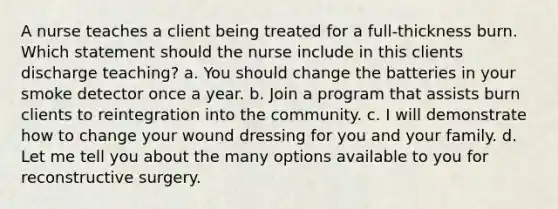 A nurse teaches a client being treated for a full-thickness burn. Which statement should the nurse include in this clients discharge teaching? a. You should change the batteries in your smoke detector once a year. b. Join a program that assists burn clients to reintegration into the community. c. I will demonstrate how to change your wound dressing for you and your family. d. Let me tell you about the many options available to you for reconstructive surgery.
