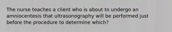 The nurse teaches a client who is about to undergo an amniocentesis that ultrasonography will be performed just before the procedure to determine which?