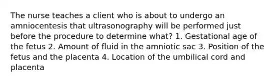 The nurse teaches a client who is about to undergo an amniocentesis that ultrasonography will be performed just before the procedure to determine what? 1. Gestational age of the fetus 2. Amount of fluid in the amniotic sac 3. Position of the fetus and the placenta 4. Location of the umbilical cord and placenta