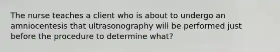 The nurse teaches a client who is about to undergo an amniocentesis that ultrasonography will be performed just before the procedure to determine what?