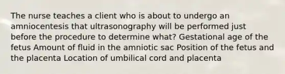 The nurse teaches a client who is about to undergo an amniocentesis that ultrasonography will be performed just before the procedure to determine what? Gestational age of the fetus Amount of fluid in the amniotic sac Position of the fetus and the placenta Location of umbilical cord and placenta