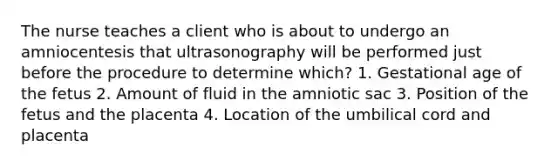 The nurse teaches a client who is about to undergo an amniocentesis that ultrasonography will be performed just before the procedure to determine which? 1. Gestational age of the fetus 2. Amount of fluid in the amniotic sac 3. Position of the fetus and the placenta 4. Location of the umbilical cord and placenta