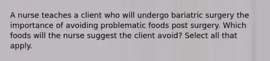 A nurse teaches a client who will undergo bariatric surgery the importance of avoiding problematic foods post surgery. Which foods will the nurse suggest the client avoid? Select all that apply.