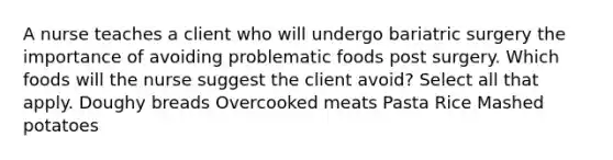 A nurse teaches a client who will undergo bariatric surgery the importance of avoiding problematic foods post surgery. Which foods will the nurse suggest the client avoid? Select all that apply. Doughy breads Overcooked meats Pasta Rice Mashed potatoes