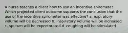 A nurse teaches a client how to use an incentive spirometer. Which projected client outcome supports the conclusion that the use of the incentive spirometer was effective? a. expiratory volume will be decreased b. inspiratory volume will be increased c. sputum will be expectorated d. coughing will be stimulated