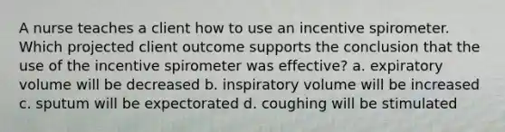 A nurse teaches a client how to use an incentive spirometer. Which projected client outcome supports the conclusion that the use of the incentive spirometer was effective? a. expiratory volume will be decreased b. inspiratory volume will be increased c. sputum will be expectorated d. coughing will be stimulated